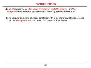 Mobile Phones The convergence of  ubiquitous broadband ,  portable devices , and  tiny computers  has changed our concept of what a phone is meant to be.   The ubiquity of mobile phones, combined with their many capabilities, makes them an  ideal platform  for educational content and activities. 