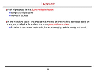 Overview   First highlighted in the  2006 Horizon Report   campus-wide programs individual courses In the next two years, we predict that mobile phones will be accepted tools on campus, as desirable and common as  personal computers . Includes some form of multimedia, instant messaging, web browsing, and email.  