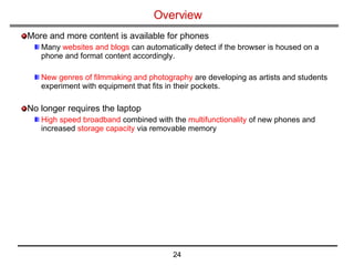 Overview More and more content is available for phones Many  websites and blogs  can automatically detect if the browser is housed on a phone and format content accordingly.  New genres of filmmaking and photography  are developing as artists and students experiment with equipment that fits in their pockets.  No longer requires the laptop High speed broadband  combined with the  multifunctionality  of new phones and increased  storage capacity  via removable memory 