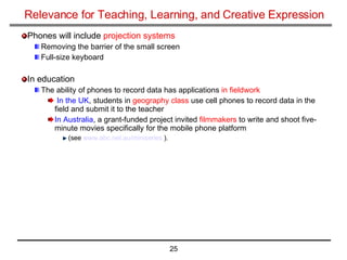 Relevance for Teaching, Learning, and Creative Expression Phones will include  projection systems Removing the barrier of the small screen Full-size keyboard In education The ability of phones to record data has applications  in fieldwork In the UK , students in  geography class  use cell phones to record data in the field and submit it to the teacher In Australia , a grant-funded project invited  filmmakers  to write and shoot five-minute movies specifically for the mobile phone platform  (see  www.abc.net.au/miniseries  ). 