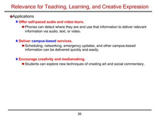 Relevance for Teaching, Learning, and Creative Expression Applications Offer self-paced audio and video tours.   Phones can detect where they are and use that information to deliver relevant information via audio, text, or video.   Deliver  campus-based  services.   Scheduling, networking, emergency updates, and other campus-based information can be delivered quickly and easily.  Encourage creativity and mediamaking.   Students can explore new techniques of creating art and social commentary.  