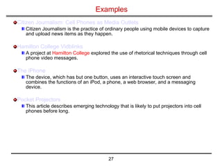 Examples Citizen Journalism: Cell Phones as Media Outlets Citizen Journalism is the practice of ordinary people using mobile devices to capture and upload news items as they happen.  Hamilton College  Vidblinks A project at  Hamilton College  explored the use of rhetorical techniques through cell phone video messages.  The  iPhone   The device, which has but one button, uses an interactive touch screen and combines the functions of an iPod, a phone, a web browser, and a messaging device.  Pocket Projectors   This article describes emerging technology that is likely to put projectors into cell phones before long.  