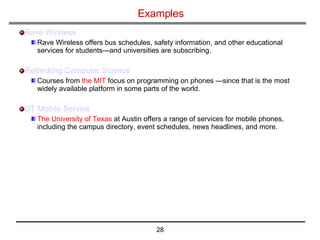 Examples Rave Wireless   Rave Wireless offers bus schedules, safety information, and other educational services for students—and universities are subscribing.  Rethinking Computer Science Courses from  the MIT  focus on programming on phones —since that is the most widely available platform in some parts of the world.  UT Mobile Service   The University of Texas  at Austin offers a range of services for mobile phones, including the campus directory, event schedules, news headlines, and more.  