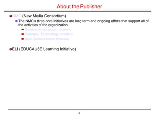 About the Publisher NMC  (New Media Consortium) The NMC's three core initiatives are long term and ongoing efforts that support all of the activities of the organization.  Dynamic Knowledge Initiative   Emerging Technology Initiative   New Collaborations Initiative   ELI (EDUCAUSE Learning Initiative) 