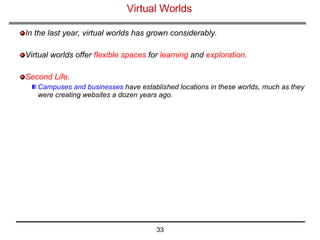 Virtual Worlds  In the last year, virtual worlds has grown considerably. Virtual worlds offer  flexible spaces  for  learning  and  exploration . Second Life.   Campuses and businesses  have established locations in these worlds, much as they were creating websites a dozen years ago. 