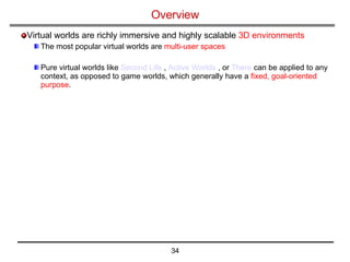 Overview   Virtual worlds are richly immersive and highly scalable  3D environments The most popular virtual worlds are  multi-user spaces Pure virtual worlds like  Second Life  ,  Active Worlds  , or  There  can be applied to any context, as opposed to game worlds, which generally have a  fixed, goal-oriented purpose .  
