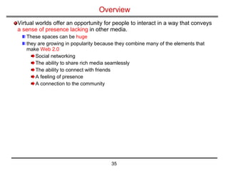 Overview Virtual worlds offer an opportunity for people to interact in a way that conveys  a sense of presence lacking  in other media.  These spaces can be  huge they are growing in popularity because they combine many of the elements that make  Web 2.0   Social networking The ability to share rich media seamlessly The ability to connect with friends A feeling of presence A connection to the community 