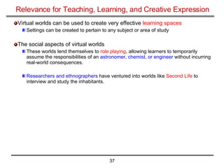 Relevance for Teaching, Learning, and Creative Expression Virtual worlds can be used to create very effective  learning spaces Settings can be created to pertain to any subject or area of study The social aspects of virtual worlds These worlds lend themselves to  role playing , allowing learners to temporarily assume the responsibilities of an  astronomer, chemist, or engineer  without incurring real-world consequences. Researchers and ethnographers  have ventured into worlds like  Second Life  to interview and study the inhabitants.  