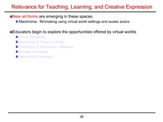 Relevance for Teaching, Learning, and Creative Expression New art forms  are emerging in these spaces  Machinima-  filmmaking using virtual world settings and avatar actors  Educators begin to explore the opportunities offered by virtual worlds  Trinity University   University of Texas at Austin   University of Wisconsin—Madison Bradley University   Seton Hall University 
