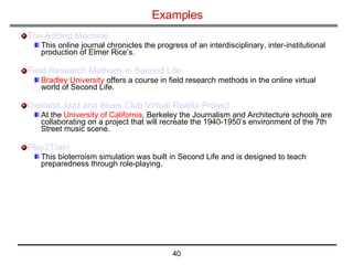 Examples The Adding Machine   This online journal chronicles the progress of an interdisciplinary, inter-institutional production of Elmer Rice’s. Field Research Methods in Second Life Bradley University  offers a course in field research methods in the online virtual world of Second Life.  Oakland Jazz and Blues Club Virtual Reality Project   At the  University of California , Berkeley the Journalism and Architecture schools are collaborating on a project that will recreate the 1940-1950’s environment of the 7th Street music scene.  Play2Train   This bioterroism simulation was built in Second Life and is designed to teach preparedness through role-playing. 