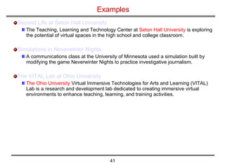 Examples Second Life at Seton Hall University The Teaching, Learning and Technology Center at  Seton Hall University  is exploring the potential of virtual spaces in the high school and college classroom.  Simulations in  Neverwinter  Nights A communications class at the University of Minnesota used a simulation built by modifying the game Neverwinter Nights to practice investigative journalism. The VITAL Lab at Ohio University The Ohio University  Virtual Immersive Technologies for Arts and Learning (VITAL) Lab is a research and development lab dedicated to creating immersive virtual environments to enhance teaching, learning, and training activities.  