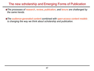 The new scholarship and Emerging Forms of Publication The processes of  research ,  review ,  publication , and  tenure  are challenged by the same trends. The  audience-generated content  combined with  open-access content models  is changing the way we think about scholarship and publication.   