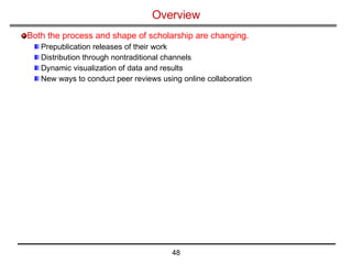 Overview   Both the process and shape of scholarship are changing. Prepublication releases of their work Distribution through nontraditional channels Dynamic visualization of data and results New ways to conduct peer reviews using online collaboration 
