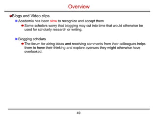 Overview Blogs and Video clips Academia has been  slow  to recognize and accept them Some scholars worry that blogging may cut into time that would otherwise be used for scholarly research or writing. Blogging scholars  The forum for airing ideas and receiving comments from their colleagues helps them to hone their thinking and explore avenues they might otherwise have overlooked. 