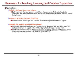 Relevance for Teaching, Learning, and Creative Expression Applications Include—and learn from—new voices.   Both books and their authors may benefit from the comments of interested students, colleagues, and members of the public, who in turn will benefit from hearing scholars narrate their process. Control costs and reach wider audiences.   Electronic texts are cheaper and easier to distribute than printed and bound copies. Illustrate and educate using a variety of media.   Disciplines are available that incorporate illustrations both static and animated, video and audio commentary by experts in the field, and graphs that respond to user input.  Combined with new methods of  data visualization ,  mapping, graphing , and  charting , online books are becoming powerful interactive tools for learning. 