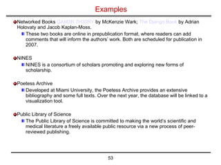 Examples Networked Books  GAM3R 7H30RY  by McKenzie Wark;  The Django Book  by Adrian Holovaty and Jacob Kaplan-Moss.  These two books are online in prepublication format, where readers can add comments that will inform the authors’ work. Both are scheduled for publication in 2007. NINES NINES is a consortium of scholars promoting and exploring new forms of scholarship. Poetess Archive Developed at Miami University, the Poetess Archive provides an extensive bibliography and some full texts. Over the next year, the database will be linked to a visualization tool.  Public Library of Science  The Public Library of Science is committed to making the world’s scientific and medical literature a freely available public resource via a new process of peer-reviewed publishing. 