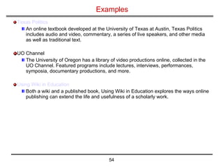 Examples Texas Politics An online textbook developed at the University of Texas at Austin, Texas Politics includes audio and video, commentary, a series of live speakers, and other media as well as traditional text. UO Channel The University of Oregon has a library of video productions online, collected in the UO Channel. Featured programs include lectures, interviews, performances, symposia, documentary productions, and more. Using Wiki in Education  Both a wiki and a published book, Using Wiki in Education explores the ways online publishing can extend the life and usefulness of a scholarly work. 