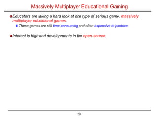 Massively Multiplayer Educational Gaming Educators are taking a hard look at one type of serious game,  massively multiplayer educational games . These games are still  time-consuming  and often  expensive to produce . Interest is high and developments in the  open-source .   