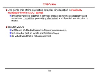 Overview   One genre that offers interesting potential for education is  massively multiplayer online (MMO) games Bring many players together in activities that are sometimes  collaborative  and sometimes  competitive , generally  goal-oriented , and often tied to a storyline or theme. popular MMOs  MOOs and MUDs (text-based multiplayer environments).  text-based or built on simple graphical interfaces 3D virtual world that is not a requirement 