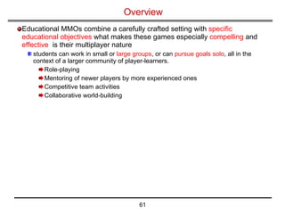 Overview Educational MMOs combine a carefully crafted setting with  specific educational objectives  what makes these games especially  compelling  and  effective   is their multiplayer nature students can work in small or  large groups , or can  pursue goals solo , all in the context of a larger community of player-learners. Role-playing  Mentoring of newer players by more experienced ones Competitive team activities Collaborative world-building 