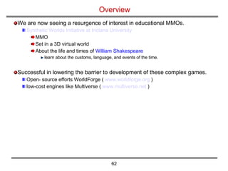 Overview We are now seeing a resurgence of interest in educational MMOs. Synthetic Worlds Initiative at Indiana University   MMO Set in a 3D virtual world About the life and times of  William Shakespeare learn about the customs, language, and events of the time. Successful in lowering the barrier to development of these complex games.  Open- source efforts WorldForge (  www.worldforge.org  ) low-cost engines like Multiverse (  www.multiverse.net  ) 