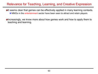 Relevance for Teaching, Learning, and Creative Expression It seems clear that games can be effectively applied in many learning contexts. MMOs in the  entertainment  sector have been seen to attract and retain players Increasingly, we know more about how games work and how to apply them to teaching and learning. 