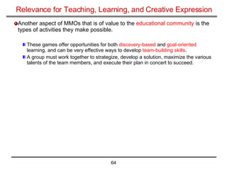 Relevance for Teaching, Learning, and Creative Expression Another aspect of MMOs that is of value to the  educational community  is the types of activities they make possible. These games offer opportunities for both  discovery-based  and  goal-oriented  learning, and can be very effective ways to develop  team-building skills . A group must work together to strategize, develop a solution, maximize the various talents of the team members, and execute their plan in concert to succeed. 