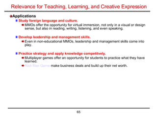 Relevance for Teaching, Learning, and Creative Expression Applications Study foreign language and culture.   MMOs offer the opportunity for virtual immersion, not only in a visual or design sense, but also in reading, writing, listening, and even speaking. Develop leadership and management skills.   Even in non-educational MMOs, leadership and management skills come into play. Practice strategy and apply knowledge competitvely. Multiplayer games offer an opportunity for students to practice what they have learned. Rich Man Game  make business deals and build up their net worth.  