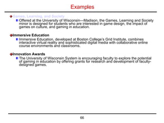 Examples Games, Learning, and Society Offered at the University of Wisconsin—Madison, the Games, Learning and Society minor is designed for students who are interested in game design, the impact of games on culture, and gaming in education. Immersive Education Immersive Education, developed at Boston College’s Grid Institute, combines interactive virtual reality and sophisticated digital media with collaborative online course environments and classrooms. Innovation Awards The University of Wisconsin System is encouraging faculty to explore the potential of gaming in education by offering grants for research and development of faculty-designed games. 