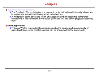Examples Synthetic Worlds Initiative The Synthetic Worlds Initiative is a research project at Indiana University whose aim is to promote innovative thinking about virtual worlds. A multiplayer game about the life of Shakespeare and an academic conference embedded in the context of a live-action game are just two of the projects underway now. Thinking Worlds Thinking Worlds is an educational games authoring engine and a community of user-developers; once created, games can be shared within the community.  