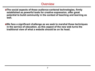 Overview The social aspects of these audience-centered technologies, firmly established as powerful tools for creative expression, offer great potential to build community in the context of teaching and learning as well. We face a significant challenge as we seek to marshal these techniques in the service of education, as this aspect of the new web turns the traditional view of what a website should be on its head. 