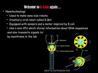 Nanotechnology: Used to make nano size robots. Created a viral robot called K-Bot. Equipped with sensors and a motor inspired by E.coli Has a mini CPU which stores information about DNA sequences and also transmits signals totarget molecules and is controlled by mainframe in the lab.  