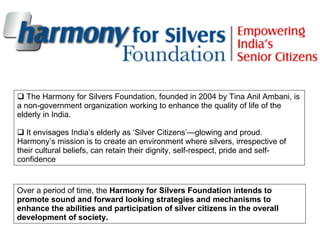 <ul><li>The Harmony for Silvers Foundation, founded in 2004 by Tina Anil Ambani, is a non-government organization working ...
