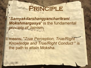 Principle " Samyakdarshangyancharitrani Mokshmargasya " is the fundamental principle of Jainism. It means: " True Perception, True/Right Knowledge and True/Right Conduct  " is the path to attain Moksha.  