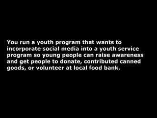 You run a youth program that wants to incorporate social media into a youth service program so young people can raise awareness and get people to donate, contributed canned goods, or volunteer at local food bank.  