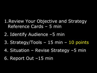 Review Your Objective and Strategy Reference Cards – 5 min Identify Audience –5 min Strategy/Tools – 15 min –  10 points Situation – Revise Strategy –5 min 6. Report Out –15 min 