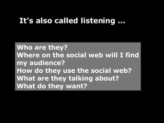 Who are they? Where on the social web will I find my audience? How do they use the social web? What are they talking about? What do they want? It’s also called listening … 