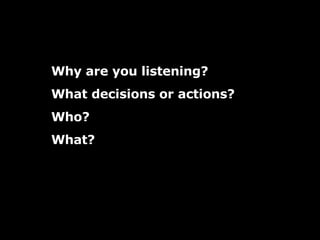 Why are you listening? What decisions or actions? Who?  What? 