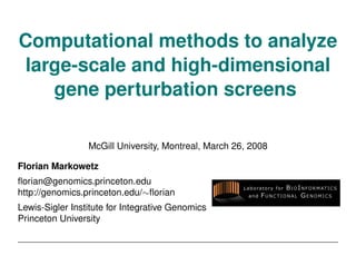 Computational methods to analyze
large-scale and high-dimensional
   gene perturbation screens

                 McGill University, Montreal, March 26, 2008

Florian Markowetz
ﬂorian@genomics.princeton.edu
http://genomics.princeton.edu/∼ﬂorian
Lewis-Sigler Institute for Integrative Genomics
Princeton University
 
