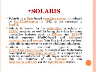 SOLARIS Solaris  is a  Unix -based  operating system  introduced by  Sun Microsystems  in 1992 as the successor to  SunOS . Solaris is known for its  scalability , especially on  SPARC  systems, as well for being the origin for many innovative features such as  DTrace  and  ZFS . [1] [2]  Solaris supports SPARC-based and  x86 -based  workstations  and  servers  from Sun and other vendors, with efforts underway to port to additional platforms. Solaris is certified against the  Single Unix Specification . Although it was historically developed as  proprietary software , it is supported on systems manufactured by all major server vendors, and the majority of its  codebase  is now  open source software  via the  OpenSolaris  project. 