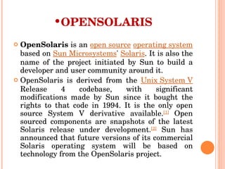OPENSOLARIS OpenSolaris  is an  open source   operating system  based on  Sun Microsystems '  Solaris . It is also the name of the project initiated by Sun to build a developer and user community around it. OpenSolaris is derived from the  Unix System V  Release 4 codebase, with significant modifications made by Sun since it bought the rights to that code in 1994. It is the only open source System V derivative available. [1]  Open sourced components are snapshots of the latest Solaris release under development. [2]  Sun has announced that future versions of its commercial Solaris operating system will be based on technology from the OpenSolaris project. 