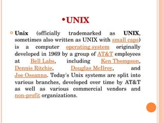 UNIX Unix  (officially trademarked as  UNIX , sometimes also written as UNIX with  small caps ) is a computer  operating system  originally developed in 1969 by a group of  AT&T  employees at  Bell Labs , including  Ken Thompson ,  Dennis Ritchie ,  Douglas McIlroy , and  Joe Ossanna . Today's Unix systems are split into various branches, developed over time by AT&T as well as various commercial vendors and  non-profit  organizations. 