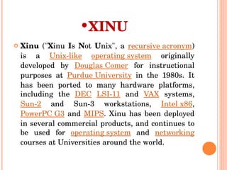 XINU Xinu  (" X inu  I s  N ot  U nix", a  recursive acronym ) is a  Unix-like   operating system  originally developed by  Douglas Comer  for instructional purposes at  Purdue University  in the 1980s. It has been ported to many hardware platforms, including the  DEC   LSI-11  and  VAX  systems,  Sun-2  and Sun-3 workstations,  Intel x86 ,  PowerPC G3  and  MIPS . Xinu has been deployed in several commercial products, and continues to be used for  operating system  and  networking  courses at Universities around the world. 