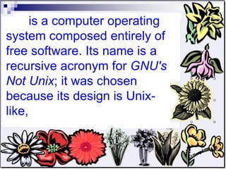 is a computer operating system composed entirely of free software. Its name is a recursive acronym for  GNU's Not Unix ; it was chosen because its design is Unix-like,  