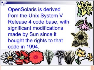 OpenSolaris is derived from the Unix System V Release 4 code base, with significant modifications made by Sun since it bought the rights to that code in 1994.   