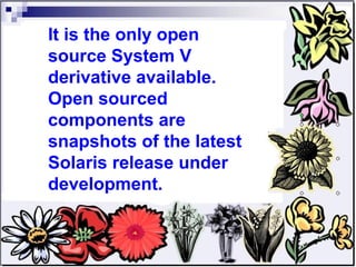 It is the only open source System V derivative available. Open sourced components are snapshots of the latest Solaris release under development.  
