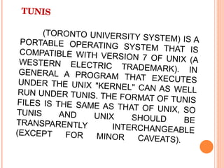 TUNIS  (TORONTO UNIVERSITY SYSTEM) IS A PORTABLE OPERATING SYSTEM THAT IS COMPATIBLE WITH VERSION 7 OF UNIX (A WESTERN ELECTRIC TRADEMARK). IN GENERAL A PROGRAM THAT EXECUTES UNDER THE UNIX "KERNEL" CAN AS WELL RUN UNDER TUNIS. THE FORMAT OF TUNIS FILES IS THE SAME AS THAT OF UNIX, SO TUNIS AND UNIX SHOULD BE TRANSPARENTLY INTERCHANGEABLE (EXCEPT FOR MINOR CAVEATS).  