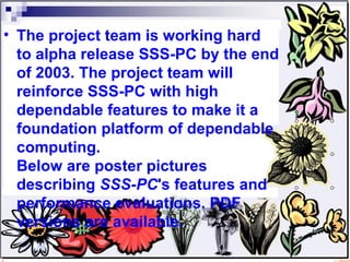 The project team is working hard to alpha release SSS-PC by the end of 2003. The project team will reinforce SSS-PC with high dependable features to make it a foundation platform of dependable computing.  Below are poster pictures describing  SSS-PC 's features and performance evaluations. PDF versions are available.  
