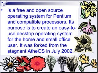 is a free and open source operating system for Pentium and compatible processors. Its purpose is to create an easy-to-use desktop operating system for the home and small office user. It was forked from the stagnant AtheOS in July 2002. 