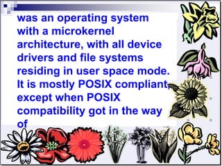 was an operating system with a microkernel architecture, with all device drivers and file systems residing in user space mode. It is mostly POSIX compliant, except when POSIX compatibility got in the way of 